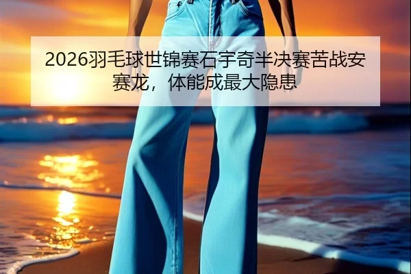 2026羽毛球世锦赛石宇奇半决赛苦战安赛龙，体能成最大隐患